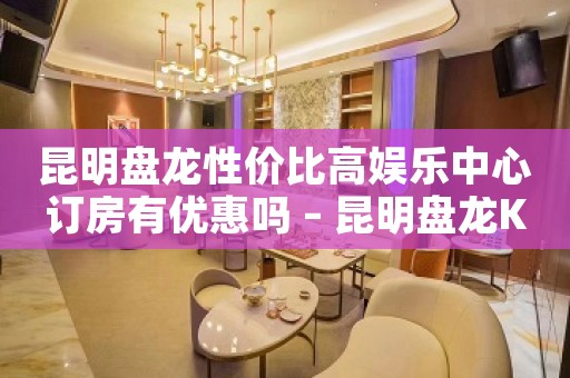 昆明盘龙性价比高娱乐中心订房有优惠吗 – 昆明盘龙KTV排名大全