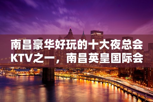 南昌豪华好玩的十大夜总会KTV之一，南昌英皇国际会所预定优惠