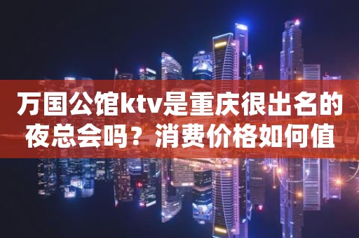万国公馆ktv是重庆很出名的夜总会吗？消费价格如何值得吗