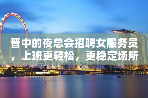 晋中的夜总会招聘女服务员，上班更轻松，更稳定场所