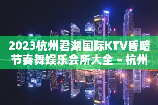 2023杭州君湖国际KTV昏暗节奏舞娱乐会所大全 – 杭州建德KTV排名大全