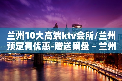 兰州10大高端ktv会所/兰州预定有优惠-赠送果盘 – 兰州西固KTV排名大全