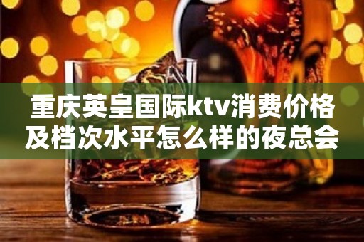 重庆英皇国际ktv消费价格及档次水平怎么样的夜总会