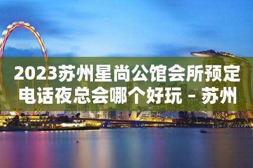 2023苏州星尚公馆会所预定电话夜总会哪个好玩 – 苏州相城望亭KTV排名大全