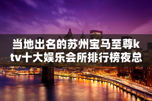 当地出名的苏州宝马至尊ktv十大娱乐会所排行榜夜总会