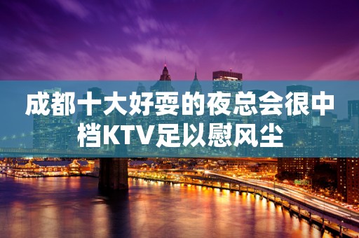 成都十大好耍的夜总会很中档KTV足以慰风尘