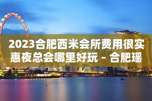 2023合肥西米会所费用很实惠夜总会哪里好玩 – 合肥瑶海和平路KTV排名大全