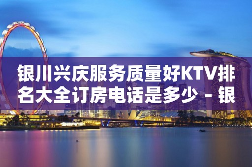 银川兴庆服务质量好KTV排名大全订房电话是多少 – 银川兴庆KTV排名大全