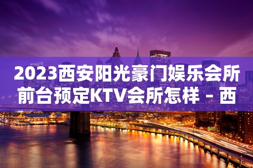 2023西安阳光豪门娱乐会所前台预定KTV会所怎样 – 西安莲湖皂河KTV排名大全
