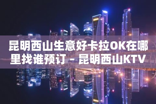 昆明西山生意好卡拉OK在哪里找谁预订 – 昆明西山KTV排名大全