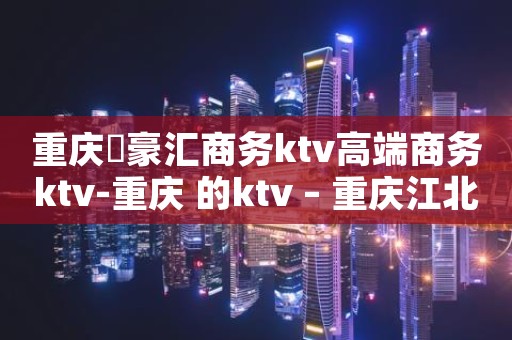 重庆洺豪汇商务ktv高端商务ktv-重庆 的ktv – 重庆江北KTV排名大全