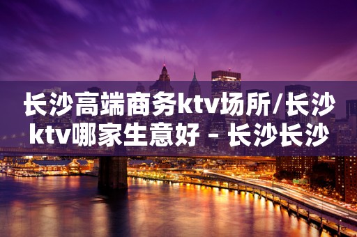 长沙高端商务ktv场所/长沙ktv哪家生意好 – 长沙长沙KTV排名大全
