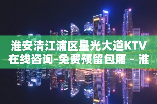 淮安清江浦区星光大道KTV在线咨询-免费预留包厢 – 淮安涟水KTV排名大全