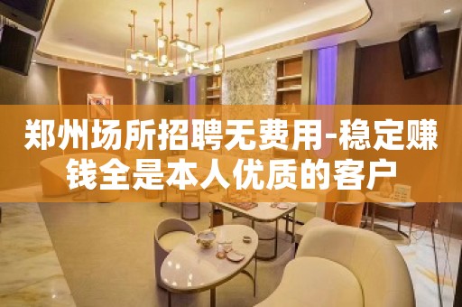 郑州场所招聘无费用-稳定赚钱全是本人优质的客户