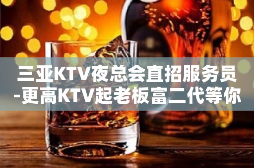 三亚KTV夜总会直招服务员-更高KTV起老板富二代等你