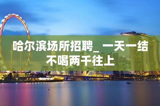 哈尔滨场所招聘_ 一天一结不喝两千往上