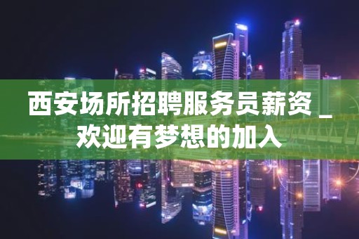 西安场所招聘服务员薪资＿欢迎有梦想的加入