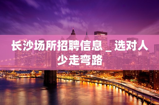 长沙场所招聘信息＿选对人少走弯路