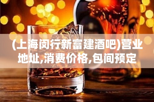 (上海闵行新富建酒吧)营业地址,消费价格,包间预定 (上海闵行新富建酒吧)营业地址,消费价格,包间预定