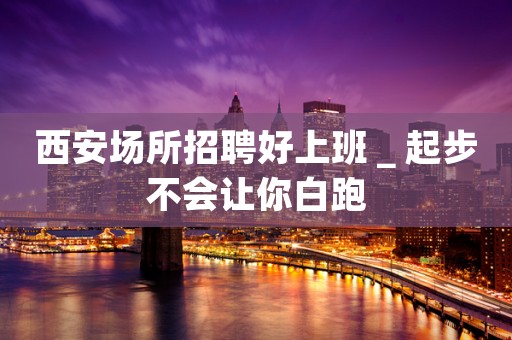 西安场所招聘好上班＿起步不会让你白跑