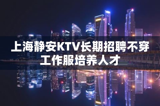 上海静安KTV长期招聘不穿工作服培养人才