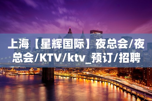 上海【星辉国际】夜总会/夜总会/KTV/ktv_预订/招聘/消费