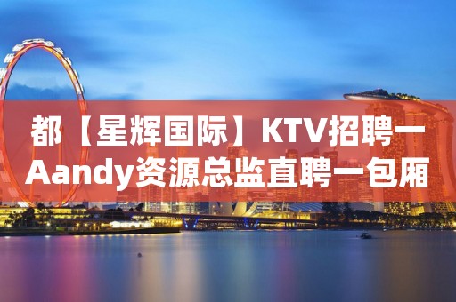 都【星辉国际】KTV招聘一Aandy资源总监直聘一包厢服务员 都【星辉国际】KTV招聘一Aandy资源总监直聘一包厢服务员