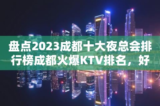 盘点2023成都十大夜总会排行榜成都火爆KTV排名，好玩别错过了