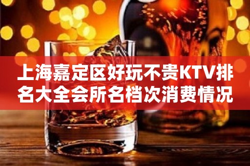 上海嘉定区好玩不贵KTV排名大全会所名档次消费情况预订流程