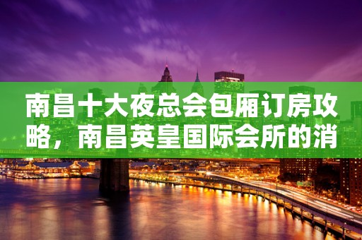 南昌十大夜总会包厢订房攻略，南昌英皇国际会所的消费水平