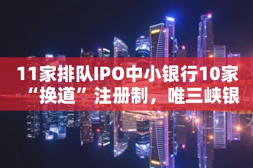 11家排队IPO中小银行10家“换道”注册制，唯三峡银行“落单”