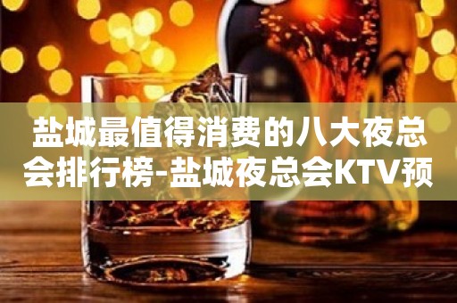 盐城最值得消费的八大夜总会排行榜-盐城夜总会KTV预订