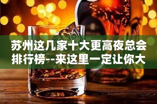 苏州这几家十大更高夜总会排行榜--来这里一定让你大饱眼福