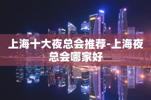 上海十大夜总会推荐-上海夜总会哪家好
