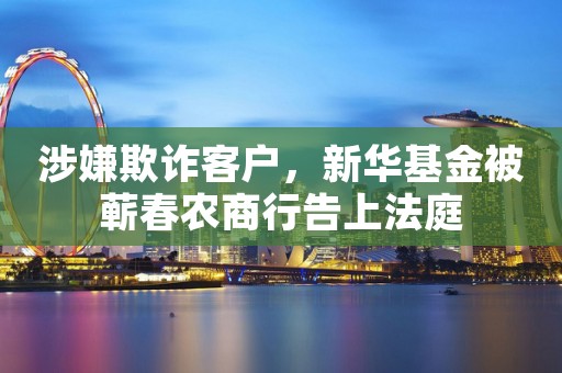 涉嫌欺诈客户，新华基金被蕲春农商行告上法庭