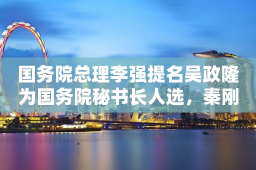 国务院总理李强提名吴政隆为国务院秘书长人选，秦刚为外交部部长人选