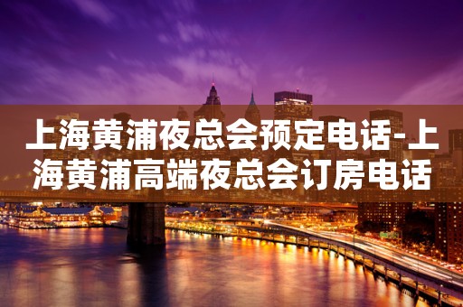 上海黄浦夜总会预定电话-上海黄浦高端夜总会订房电话