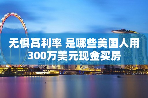 无惧高利率 是哪些美国人用300万美元现金买房