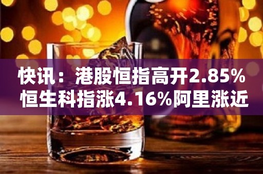 快讯：港股恒指高开2.85% 恒生科指涨4.16%阿里涨近15%