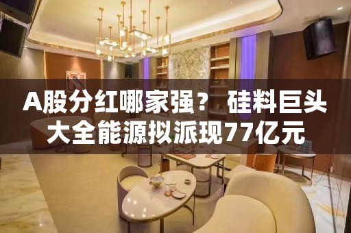 A股分红哪家强？ 硅料巨头大全能源拟派现77亿元