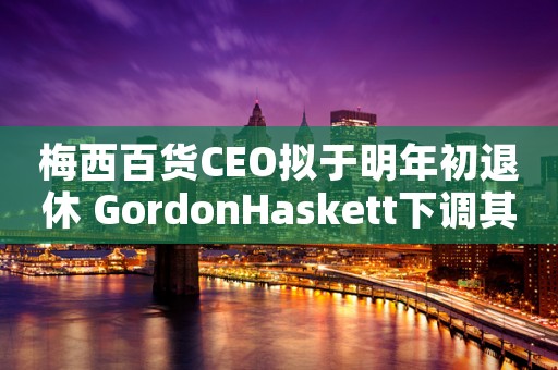 梅西百货CEO拟于明年初退休 GordonHaskett下调其评级至“持有”