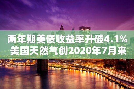 两年期美债收益率升破4.1% 美国天然气创2020年7月来最低