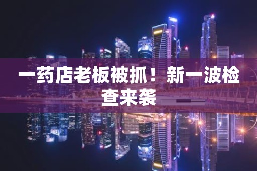 一药店老板被抓！新一波检查来袭