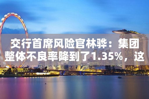 交行首席风险官林骅：集团整体不良率降到了1.35%，这是交通银行7年以来最好的水平