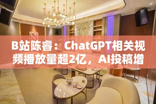 B站陈睿：ChatGPT相关视频播放量超2亿，AI投稿增86%