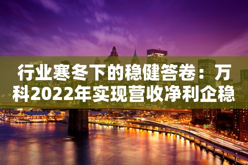 行业寒冬下的稳健答卷：万科2022年实现营收净利企稳，财务安全保持“绿档”