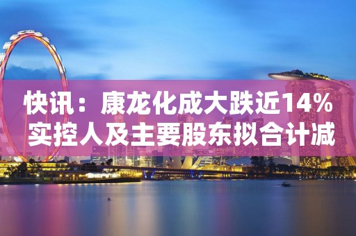 快讯：康龙化成大跌近14% 实控人及主要股东拟合计减持不超8.1%股份