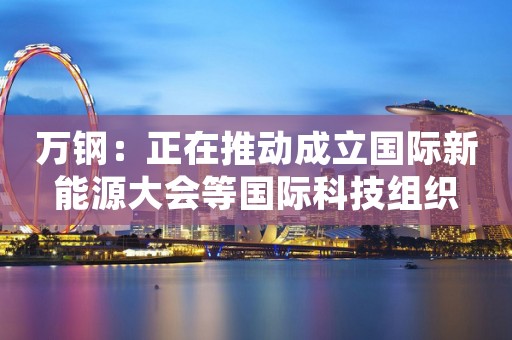 万钢：正在推动成立国际新能源大会等国际科技组织
