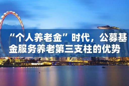 “个人养老金”时代，公募基金服务养老第三支柱的优势在哪？