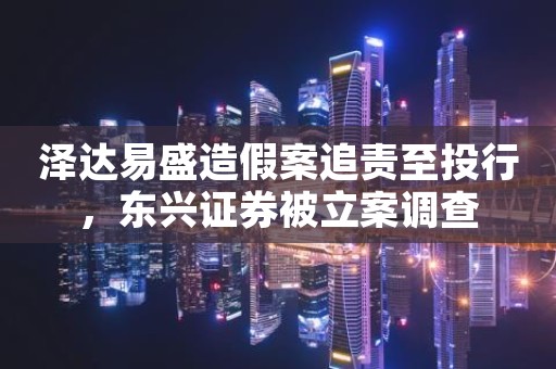 泽达易盛造假案追责至投行，东兴证券被立案调查